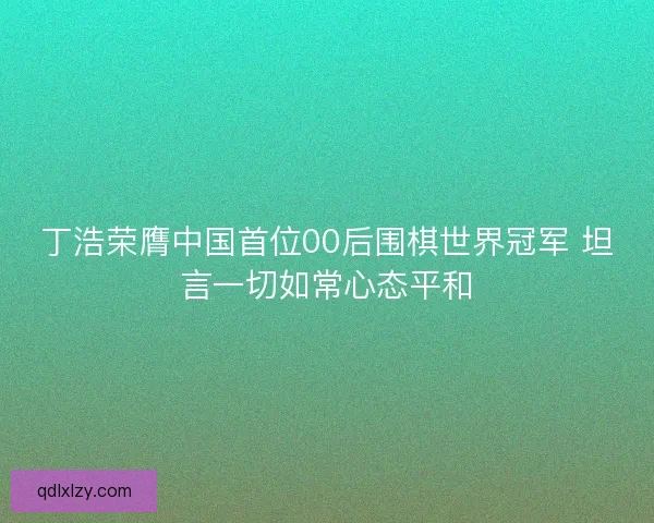 丁浩荣膺中国首位00后围棋世界冠军 坦言一切如常心态平和