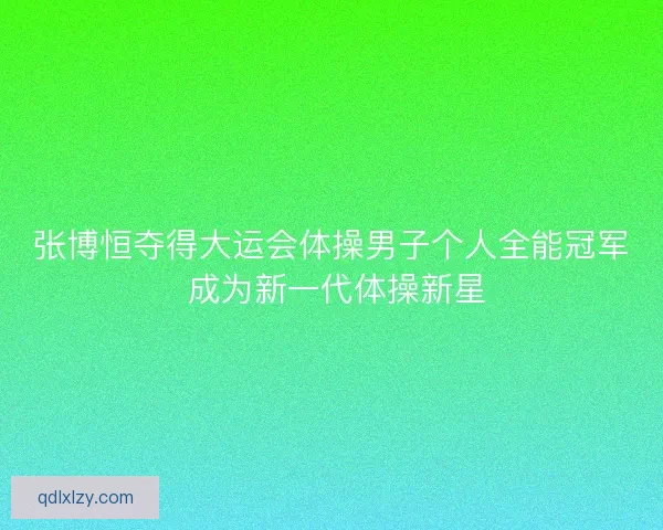 张博恒夺得大运会体操男子个人全能冠军 成为新一代体操新星
