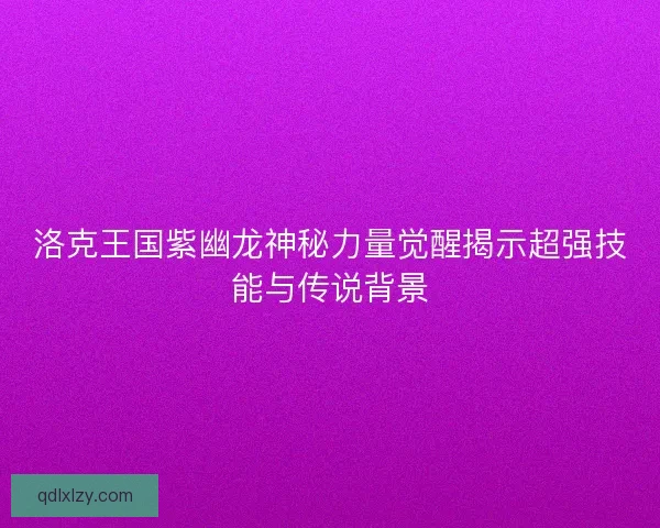 洛克王国紫幽龙神秘力量觉醒揭示超强技能与传说背景