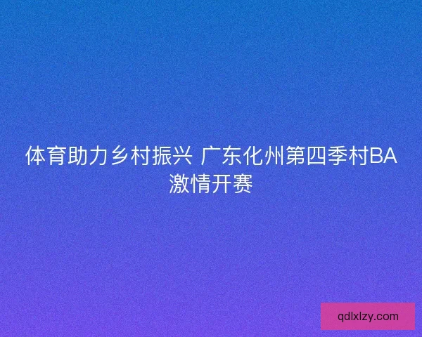 体育助力乡村振兴 广东化州第四季村BA激情开赛